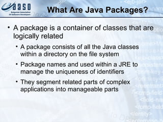 What Are Java Packages?What Are Java Packages?
• A package is a container of classes that are
logically related
• A package consists of all the Java classes
within a directory on the file system
• Package names and used within a JRE to
manage the uniqueness of identifiers
• They segment related parts of complex
applications into manageable parts
 