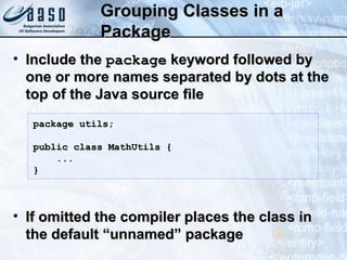 Grouping Classes in aGrouping Classes in a
PackagePackage
• Include theInclude the packagepackage keyword followed bykeyword followed by
one or more names separated by dots at theone or more names separated by dots at the
top of the Java source filetop of the Java source file
• If omitted the compiler places the class inIf omitted the compiler places the class in
the default “unnamed” packagethe default “unnamed” package 14
package utils;package utils;
public class MathUtils {public class MathUtils {
......
}}
 