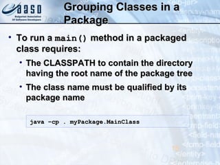 Grouping Classes in aGrouping Classes in a
PackagePackage
• To run aTo run a main()main() method in a packagedmethod in a packaged
class requires:class requires:
• The CLASSPATH to contain the directoryThe CLASSPATH to contain the directory
having the root name of the package treehaving the root name of the package tree
• The class name must be qualified by itsThe class name must be qualified by its
package namepackage name
15
java –cp . myPackage.MainClassjava –cp . myPackage.MainClass
 
