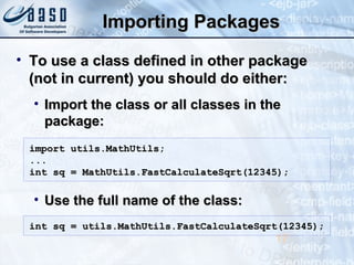 Importing PackagesImporting Packages
• To use a class defined in other packageTo use a class defined in other package
(not in current) you should do either:(not in current) you should do either:
• Import the class or all classes in theImport the class or all classes in the
package:package:
• Use the full name of the class:Use the full name of the class:
17
import utils.MathUtils;import utils.MathUtils;
......
int sq = MathUtils.FastCalculateSqrt(12345);int sq = MathUtils.FastCalculateSqrt(12345);
int sq = utils.MathUtils.FastCalculateSqrt(12345);int sq = utils.MathUtils.FastCalculateSqrt(12345);
 