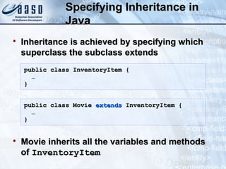 Specifying Inheritance inSpecifying Inheritance in
JavaJava

Inheritance is achieved by specifying whichInheritance is achieved by specifying which
superclass the subclass extendssuperclass the subclass extends

Movie inherits all the variables and methodsMovie inherits all the variables and methods
ofof InventoryItemInventoryItem
public class InventoryItem {public class InventoryItem {
……
}}
public class Moviepublic class Movie extendsextends InventoryItem {InventoryItem {
……
}}
 