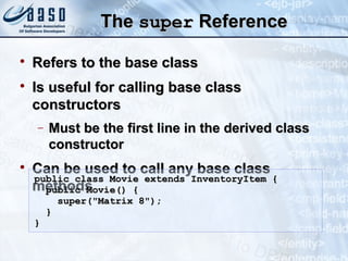 TheThe supersuper ReferenceReference

Refers to the base classRefers to the base class

Is useful for calling base classIs useful for calling base class
constructorsconstructors
− Must be the first line in the derived classMust be the first line in the derived class
constructorconstructor

Can be used to call any base classCan be used to call any base class
methodsmethods
public class Movie extends InventoryItem {public class Movie extends InventoryItem {
public Movie() {public Movie() {
super("Matrix 8");super("Matrix 8");
}}
}}
 