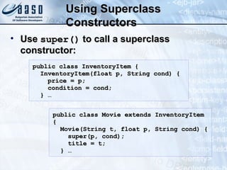 Using SuperclassUsing Superclass
ConstructorsConstructors
• UseUse super()super() to call a superclassto call a superclass
constructor:constructor:
public class InventoryItem {public class InventoryItem {
InventoryItem(float p, String cond) {InventoryItem(float p, String cond) {
price = p;price = p;
condition = cond;condition = cond;
} …} …
public class Movie extends InventoryItempublic class Movie extends InventoryItem
{{
Movie(String t, float p, String cond) {Movie(String t, float p, String cond) {
super(p, cond);super(p, cond);
title = t;title = t;
} …} …
 