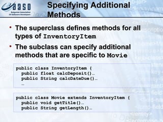 Specifying AdditionalSpecifying Additional
MethodsMethods

The superclass defines methods for allThe superclass defines methods for all
types oftypes of InventoryItemInventoryItem

The subclass can specify additionalThe subclass can specify additional
methods that are specific tomethods that are specific to MovieMovie
public class InventoryItem {public class InventoryItem {
public float calcDeposit()…public float calcDeposit()…
public String calcDateDue()…public String calcDateDue()…
……
public class Movie extends InventoryItem {public class Movie extends InventoryItem {
public void getTitle()…public void getTitle()…
public String getLength()…public String getLength()…
 