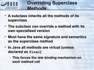 Overriding SuperclassOverriding Superclass
MethodsMethods

A subclass inherits all the methods of itsA subclass inherits all the methods of its
superclasssuperclass

The subclass can override a method with itsThe subclass can override a method with its
own specialized versionown specialized version

Must have the same signature and semanticsMust have the same signature and semantics
as the superclass methodas the superclass method

In Java all methods are virtual (unlessIn Java all methods are virtual (unless
declared asdeclared as finalfinal))
− This forces theThis forces the late bindinglate binding mechanism onmechanism on
each method calleach method call
 