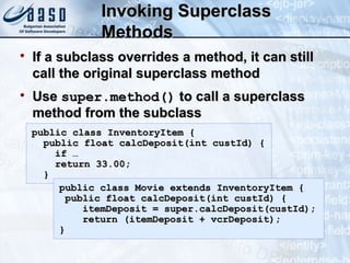 Invoking SuperclassInvoking Superclass
MethodsMethods

If a subclass overrides a method, it can stillIf a subclass overrides a method, it can still
call the original superclass methodcall the original superclass method

UseUse super.method()super.method() to call a superclassto call a superclass
method from the subclassmethod from the subclass
public class InventoryItem {public class InventoryItem {
public float calcDeposit(int custId) {public float calcDeposit(int custId) {
if …if …
return 33.00;return 33.00;
}}
public class Movie extends InventoryItem {public class Movie extends InventoryItem {
public float calcDeposit(int custId) {public float calcDeposit(int custId) {
itemDeposit = super.calcDeposit(custId);itemDeposit = super.calcDeposit(custId);
return (itemDeposit + vcrDeposit);return (itemDeposit + vcrDeposit);
}}
 