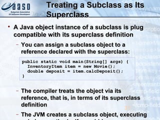 Treating a Subclass as ItsTreating a Subclass as Its
SuperclassSuperclass

A Java object instance of a subclass is plugA Java object instance of a subclass is plug
compatible with its superclass definitioncompatible with its superclass definition
− You can assign a subclass object to aYou can assign a subclass object to a
reference declared with the superclass:reference declared with the superclass:
− The compiler treats the object via itsThe compiler treats the object via its
reference, that is, in terms of its superclassreference, that is, in terms of its superclass
definitiondefinition
− The JVM creates a subclass object, executingThe JVM creates a subclass object, executing
31
public static void main(String[] args) {public static void main(String[] args) {
InventoryItem item = new Movie();InventoryItem item = new Movie();
double deposit = item.calcDeposit();double deposit = item.calcDeposit();
}}
 