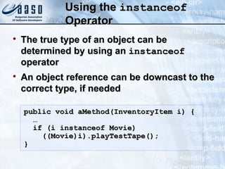 Using theUsing the instanceofinstanceof
OperatorOperator

The true type of an object can beThe true type of an object can be
determined by using andetermined by using an instanceofinstanceof
operatoroperator

An object reference can be downcast to theAn object reference can be downcast to the
correct type, if neededcorrect type, if needed
public void aMethod(InventoryItem i) {public void aMethod(InventoryItem i) {
……
if (i instanceof Movie)if (i instanceof Movie)
((Movie)i).playTestTape();((Movie)i).playTestTape();
}}
 