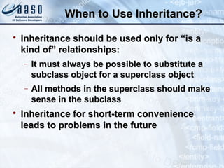 When to Use Inheritance?When to Use Inheritance?

Inheritance should be used only for “is aInheritance should be used only for “is a
kind of” relationships:kind of” relationships:
− It must always be possible to substitute aIt must always be possible to substitute a
subclass object for a superclass objectsubclass object for a superclass object
− All methods in the superclass should makeAll methods in the superclass should make
sense in the subclasssense in the subclass

Inheritance for short-term convenienceInheritance for short-term convenience
leads to problems in the futureleads to problems in the future
 