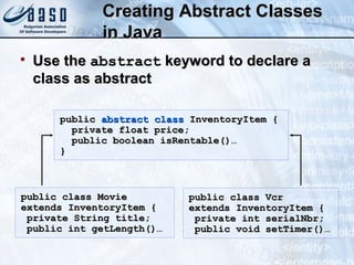 Creating Abstract ClassesCreating Abstract Classes
in Javain Java

Use theUse the abstractabstract keyword to declare akeyword to declare a
class as abstractclass as abstract
publicpublic abstract classabstract class InventoryItem {InventoryItem {
private float price;private float price;
public boolean isRentable()…public boolean isRentable()…
}}
public class Moviepublic class Movie
extends InventoryItem {extends InventoryItem {
private String title;private String title;
public int getLength()…public int getLength()…
public class Vcrpublic class Vcr
extends InventoryItem {extends InventoryItem {
private int serialNbr;private int serialNbr;
public void setTimer()…public void setTimer()…
 
