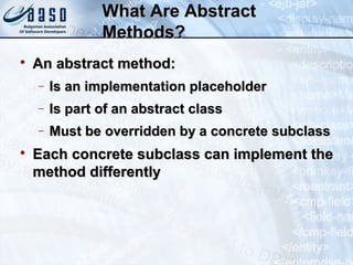 What Are AbstractWhat Are Abstract
Methods?Methods?

An abstract method:An abstract method:
− Is an implementation placeholderIs an implementation placeholder
− Is part of an abstract classIs part of an abstract class
− Must be overridden by a concrete subclassMust be overridden by a concrete subclass

Each concrete subclass can implement theEach concrete subclass can implement the
method differentlymethod differently
 