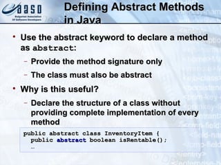 Defining Abstract MethodsDefining Abstract Methods
in Javain Java

Use the abstract keyword to declare a methodUse the abstract keyword to declare a method
asas abstractabstract::
− Provide the method signature onlyProvide the method signature only
− The class must also be abstractThe class must also be abstract

Why is this useful?Why is this useful?
− Declare the structure of a class withoutDeclare the structure of a class without
providing complete implementation of everyproviding complete implementation of every
methodmethod
public abstract class InventoryItem {public abstract class InventoryItem {
publicpublic abstractabstract boolean isRentable();boolean isRentable();
……
 