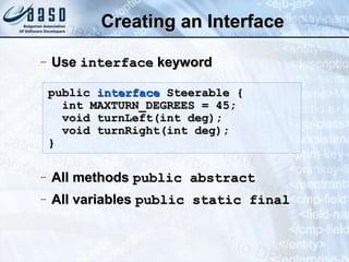 Creating an InterfaceCreating an Interface
− UseUse interfaceinterface keywordkeyword
− All methodsAll methods public abstractpublic abstract
− All variablesAll variables public static finalpublic static final
publicpublic interfaceinterface Steerable {Steerable {
int MAXTURN_DEGREES = 45;int MAXTURN_DEGREES = 45;
void turnLeft(int deg);void turnLeft(int deg);
void turnRight(int deg);void turnRight(int deg);
}}
 