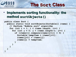 TheThe SortSort ClassClass
• Implements sorting functionality: theImplements sorting functionality: the
methodmethod sortObjects()sortObjects()
public class Sort {public class Sort {
public static void sortObjects(Sortable[] items) {public static void sortObjects(Sortable[] items) {
// Perform "Bubble sort" algorithm// Perform "Bubble sort" algorithm
for (int i = 1; i < items.length; i++) {for (int i = 1; i < items.length; i++) {
for (int j = 0; j < items.length-1; j++) {for (int j = 0; j < items.length-1; j++) {
if (items[j].compare(items[j+1]) > 0) {if (items[j].compare(items[j+1]) > 0) {
Sortable tempItem = items[j+1];Sortable tempItem = items[j+1];
items[j+1] = items[j];items[j+1] = items[j];
items[j] = tempItem;items[j] = tempItem;
}}
}}
}}
}}
}}
 