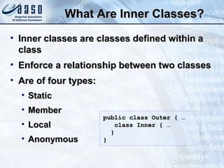 What Are Inner Classes?What Are Inner Classes?
• Inner classes are classes defined within aInner classes are classes defined within a
classclass
• Enforce a relationship between two classesEnforce a relationship between two classes
• Are of four types:Are of four types:
• StaticStatic
• MemberMember
• LocalLocal
• AnonymousAnonymous
public class Outer { …public class Outer { …
class Inner { …class Inner { …
}}
}}
 