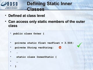 Defining Static InnerDefining Static Inner
ClassesClasses
• public class Outer {public class Outer {
• private static float varFloat = 3.50f;private static float varFloat = 3.50f;
• private String varString;private String varString;
• ……
• static class InnerStatic {static class InnerStatic {
• ……
• }}
• Defined at class levelDefined at class level
• Can access only static members of the outerCan access only static members of the outer
classclass
 