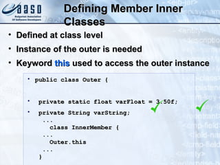 Defining Member InnerDefining Member Inner
ClassesClasses
• public class Outer {public class Outer {
• private static float varFloat = 3.50f;private static float varFloat = 3.50f;
• private String varString;private String varString;
......
class InnerMember {class InnerMember {
......
Outer.thisOuter.this
......
}}
• Defined at class levelDefined at class level
• Instance of the outer is neededInstance of the outer is needed
• KeywordKeyword thisthis used to access the outer instanceused to access the outer instance
 
