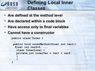 Defining Local InnerDefining Local Inner
ClassesClasses
• Are defined at the method levelAre defined at the method level
• Are declared within a code blockAre declared within a code block
• Have access only to final variablesHave access only to final variables
• Cannot have a constructorCannot have a constructor
public class Outer {public class Outer {
......
public void outerMethod(final int var1){public void outerMethod(final int var1){
final int var2=5; ...final int var2=5; ...
class InnerLocal {class InnerLocal {
private int localVar = var1 + var2; ...private int localVar = var1 + var2; ...
}}
}}
}}
 