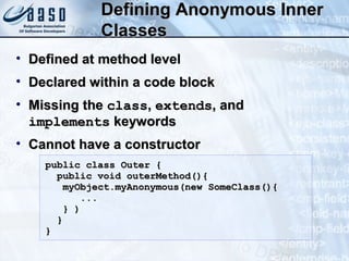 Defining Anonymous InnerDefining Anonymous Inner
ClassesClasses
• Defined at method levelDefined at method level
• Declared within a code blockDeclared within a code block
• Missing theMissing the classclass,, extendsextends, and, and
implementsimplements keywordskeywords
• Cannot have a constructorCannot have a constructor
public class Outer {public class Outer {
public void outerMethod(){public void outerMethod(){
myObject.myAnonymous(new SomeClass(){myObject.myAnonymous(new SomeClass(){
......
} )} )
}}
}}
 