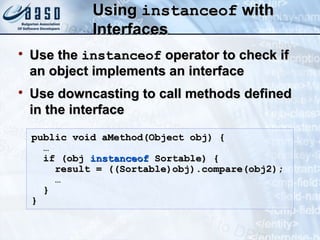 UsingUsing instanceofinstanceof withwith
InterfacesInterfaces

Use theUse the instanceofinstanceof operator to check ifoperator to check if
an object implements an interfacean object implements an interface

Use downcasting to call methods definedUse downcasting to call methods defined
in the interfacein the interface
public void aMethod(Object obj) {public void aMethod(Object obj) {
……
if (objif (obj instanceofinstanceof Sortable) {Sortable) {
result = ((Sortable)obj).compare(obj2);result = ((Sortable)obj).compare(obj2);
……
}}
}}
 