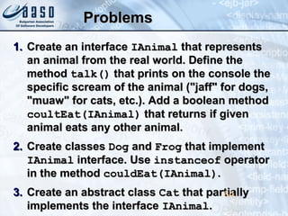 ProblemsProblems
1.1. Create an interfaceCreate an interface IAnimalIAnimal that representsthat represents
an animal from the real world. Define thean animal from the real world. Define the
methodmethod talk()talk() that prints on the console thethat prints on the console the
specific scream of the animal ("jaff" for dogs,specific scream of the animal ("jaff" for dogs,
"muaw" for cats, etc.). Add a boolean method"muaw" for cats, etc.). Add a boolean method
coultEat(IAnimal)coultEat(IAnimal) that returns if giventhat returns if given
animal eats any other animal.animal eats any other animal.
2.2. Create classesCreate classes DogDog andand FrogFrog that implementthat implement
IAnimalIAnimal interface. Useinterface. Use instanceofinstanceof operatoroperator
in the methodin the method couldEat(IAnimal)couldEat(IAnimal)..
3.3. Create an abstract classCreate an abstract class CatCat that partiallythat partially
implements the interfaceimplements the interface IAnimalIAnimal..
64
 