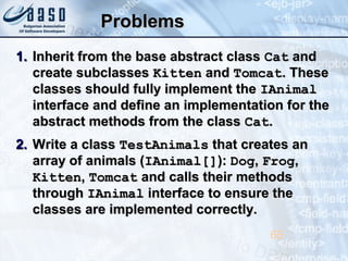 ProblemsProblems
1.1. Inherit from the base abstract classInherit from the base abstract class CatCat andand
create subclassescreate subclasses KittenKitten andand TomcatTomcat. These. These
classes should fully implement theclasses should fully implement the IAnimalIAnimal
interface and define an implementation for theinterface and define an implementation for the
abstract methods from the classabstract methods from the class CatCat..
2.2. Write a classWrite a class TestAnimalsTestAnimals that creates anthat creates an
array of animals (array of animals (IAnimal[]IAnimal[]):): DogDog,, FrogFrog,,
KittenKitten,, TomcatTomcat and calls their methodsand calls their methods
throughthrough IAnimalIAnimal interface to ensure theinterface to ensure the
classes are implemented correctly.classes are implemented correctly.
65
 