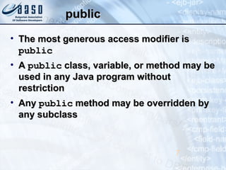 publicpublic
• The most generous access modifier isThe most generous access modifier is
publicpublic
• AA publicpublic class, variable, or method may beclass, variable, or method may be
used in any Java program withoutused in any Java program without
restrictionrestriction
• AnyAny publicpublic method may be overridden bymethod may be overridden by
any subclassany subclass
7
 