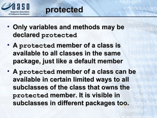 protectedprotected
• Only variables and methods may beOnly variables and methods may be
declareddeclared protectedprotected
• AA protectedprotected member of a class ismember of a class is
available to all classes in the sameavailable to all classes in the same
package, just like a default memberpackage, just like a default member
• AA protectedprotected member of a class can bemember of a class can be
available in certain limited ways to allavailable in certain limited ways to all
subclasses of the class that owns thesubclasses of the class that owns the
protectedprotected member. It is visible inmember. It is visible in
subclasses in different packages too.subclasses in different packages too.9
 