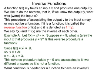 Inverse Functions
A function f(x) = y takes an input x and produces one output y.
We like to do the reverse, that is, if we know the output y, what
was (were) the input x?
This procedure of associating the output y to the input x may
or may not be a function. If it is a function, it is called the
inverse function of f(x) and it is denoted as f -1(y).
We say f(x) and f -1(y) are the inverse of each other.
Example A. Let f(x) = x2 = y. Suppose y = 9, what is (are) the
input x that produces y = 9? Is this reverse procedure a
function?
Since f(x) = x2 = 9,
so x = ±√9
x = – 3, x = 3.
This reverse procedure takes y = 9 and associates to it two
different answers so it is not a function.
What condition is needed for a function to have an inverse?
 
