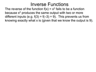 Inverse Functions
The reverse of the function f(x) = x2 fails to be a function
because x2 produces the same output with two or more
different inputs (e.g. f(3) = f(–3) = 9). This prevents us from
knowing exactly what x is (given that we know the output is 9).
 