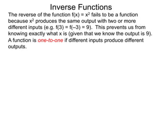 A function is one-to-one if different inputs produce different
outputs.
Inverse Functions
The reverse of the function f(x) = x2 fails to be a function
because x2 produces the same output with two or more
different inputs (e.g. f(3) = f(–3) = 9). This prevents us from
knowing exactly what x is (given that we know the output is 9).
 