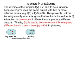 Inverse Functions
u f(u)
v f(v)
f(u) = f(v)
a one-to-one function
The reverse of the function f(x) = x2 fails to be a function
because x2 produces the same output with two or more
different inputs (e.g. f(3) = f(–3) = 9). This prevents us from
knowing exactly what x is (given that we know the output is 9).
A function is one-to-one if different inputs produce different
outputs. That is, f(x) is said to be one-to-one if for every two
different inputs u and v then f(u)  f(v). In pictures,
any pair u = v
 