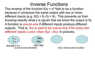 Inverse Functions
u f(u)
v f(v)
f(u) = f(v)
a one-to-one function not a one-to-one function
The reverse of the function f(x) = x2 fails to be a function
because x2 produces the same output with two or more
different inputs (e.g. f(3) = f(–3) = 9). This prevents us from
knowing exactly what x is (given that we know the output is 9).
A function is one-to-one if different inputs produce different
outputs. That is, f(x) is said to be one-to-one if for every two
different inputs u and v then f(u)  f(v). In pictures,
any pair u = v
 