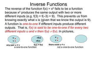 Inverse Functions
u f(u)
v f(v)
f(u) = f(v)
a one-to-one function
u
v
not a one-to-one function
The reverse of the function f(x) = x2 fails to be a function
because x2 produces the same output with two or more
different inputs (e.g. f(3) = f(–3) = 9). This prevents us from
knowing exactly what x is (given that we know the output is 9).
there exist u = v
A function is one-to-one if different inputs produce different
outputs. That is, f(x) is said to be one-to-one if for every two
different inputs u and v then f(u)  f(v). In pictures,
any pair u = v
 
