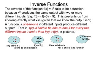 Inverse Functions
u f(u)
v f(v)
f(u) = f(v)
a one-to-one function
u
v
not a one-to-one function
The reverse of the function f(x) = x2 fails to be a function
because x2 produces the same output with two or more
different inputs (e.g. f(3) = f(–3) = 9). This prevents us from
knowing exactly what x is (given that we know the output is 9).
there exist u = v
such that
f(u)=f(v)
A function is one-to-one if different inputs produce different
outputs. That is, f(x) is said to be one-to-one if for every two
different inputs u and v then f(u)  f(v). In pictures,
any pair u = v
 