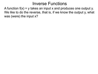 Inverse Functions
A function f(x) = y takes an input x and produces one output y.
We like to do the reverse, that is, if we know the output y, what
was (were) the input x?
 