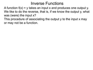 Inverse Functions
A function f(x) = y takes an input x and produces one output y.
We like to do the reverse, that is, if we know the output y, what
was (were) the input x?
This procedure of associating the output y to the input x may
or may not be a function.
 