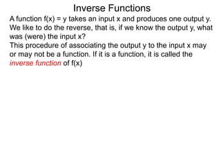 Inverse Functions
A function f(x) = y takes an input x and produces one output y.
We like to do the reverse, that is, if we know the output y, what
was (were) the input x?
This procedure of associating the output y to the input x may
or may not be a function. If it is a function, it is called the
inverse function of f(x)
 