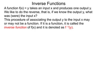Inverse Functions
A function f(x) = y takes an input x and produces one output y.
We like to do the reverse, that is, if we know the output y, what
was (were) the input x?
This procedure of associating the output y to the input x may
or may not be a function. If it is a function, it is called the
inverse function of f(x) and it is denoted as f -1(y).
 