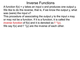 Inverse Functions
A function f(x) = y takes an input x and produces one output y.
We like to do the reverse, that is, if we know the output y, what
was (were) the input x?
This procedure of associating the output y to the input x may
or may not be a function. If it is a function, it is called the
inverse function of f(x) and it is denoted as f -1(y).
We say f(x) and f -1(y) are the inverse of each other.
 