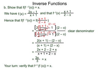 Inverse Functions
2x – 1
x + 1
b. Show that f(f –1(x)) = x.
We have and that f–1(x) =
x + 1
2 – xf (x) =
Hence that f(f –1(x)) = f( )x + 1
2 – x
=
x + 1
2 – x
– 12 )(
)(
(2 – x)
(2 – x)
clear denominator
[
[
]
]
(2 – x)
=
2(x + 1) – (2 – x)
(x + 1) + (2 – x)
=
2x + 2 – 2 + x
x + 1 + 2 – x
x + 1
2 – x
+ 1
= 3x
3
= x
Your turn: verify that f–1 (f (x)) = x.
(2 – x)
 