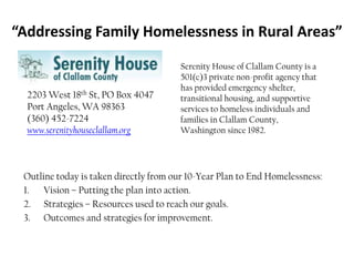 “Addressing Family Homelessness in Rural Areas” Serenity House of Clallam County is a 501(c)3 private non-profit agency that has provided emergency shelter, transitional housing, and supportive services to homeless individuals and families in Clallam County, Washington since 1982. 2203 West 18th St, PO Box 4047Port Angeles, WA 98363(360) 452-7224www.serenityhouseclallam.org Outline today is taken directly from our 10-Year Plan to End Homelessness: Vision – Putting the plan into action. Strategies – Resources used to reach our goals. Outcomes and strategies for improvement. 