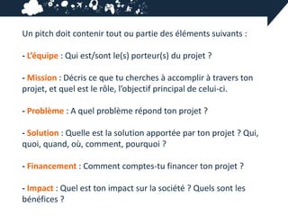 Un pitch doit contenir tout ou partie des éléments suivants :

- L’équipe : Qui est/sont le(s) porteur(s) du projet ?

- Mission : Décris ce que tu cherches à accomplir à travers ton
projet, et quel est le rôle, l’objectif principal de celui-ci.

- Problème : A quel problème répond ton projet ?

- Solution : Quelle est la solution apportée par ton projet ? Qui,
quoi, quand, où, comment, pourquoi ?

- Financement : Comment comptes-tu financer ton projet ?

- Impact : Quel est ton impact sur la société ? Quels sont les
bénéfices ?
 