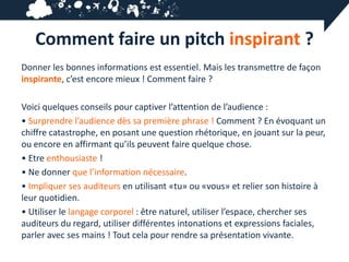 Comment faire un pitch inspirant ?
Donner les bonnes informations est essentiel. Mais les transmettre de façon
inspirante, c’est encore mieux ! Comment faire ?

Voici quelques conseils pour captiver l’attention de l’audience :
• Surprendre l’audience dès sa première phrase ! Comment ? En évoquant un
chiffre catastrophe, en posant une question rhétorique, en jouant sur la peur,
ou encore en affirmant qu’ils peuvent faire quelque chose.
• Etre enthousiaste !
• Ne donner que l’information nécessaire.
• Impliquer ses auditeurs en utilisant «tu» ou «vous» et relier son histoire à
leur quotidien.
• Utiliser le langage corporel : être naturel, utiliser l’espace, chercher ses
auditeurs du regard, utiliser différentes intonations et expressions faciales,
parler avec ses mains ! Tout cela pour rendre sa présentation vivante.
 