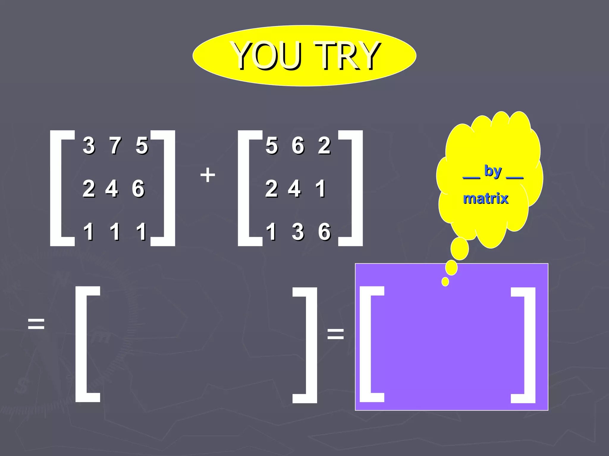 YOU TRY [ ] [ [ ] ] 3  7  5 4  6 1  1  1 + 5  6  2 4  1 1  3  6 = = [ ] __ by __ matrix 