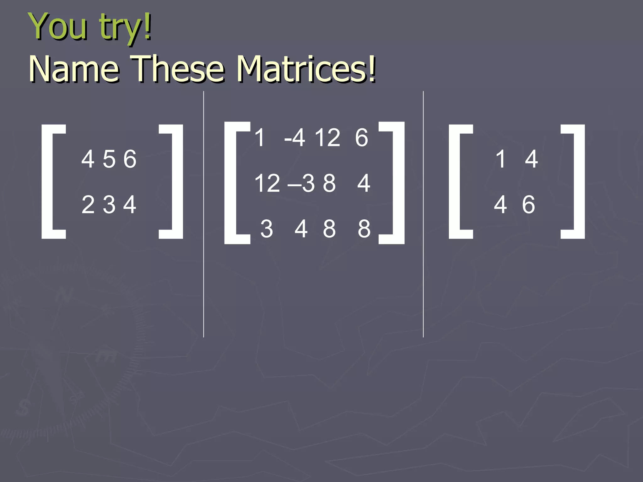 You try! Name These Matrices! [ ] 4 5 6 2 3 4 [ [ ] ] -4 12  6 12 –3 8  4 3  4  8  8 4 4  6 
