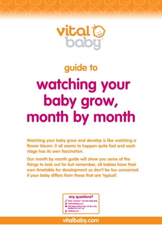 guide to

 watching your
  baby grow,
month by month
Watching your baby grow and develop is like watching a
flower bloom: it all seems to happen quite fast and each
stage has its own fascination.
Our month by month guide will show you some of the
things to look out for but remember, all babies have their
own timetable for development so don’t be too concerned
if your baby differs from those that are ‘typical’.



                      any questions?
                     0700 4 222437 • (01) 296 8080 (ROI)
                     info@vitalbaby.com
                     Vital Baby Product Info, PO Box 346,
                     Hatfield AL9 6ZY UK
                     vitalbaby.com




                  vitalbaby.com
 