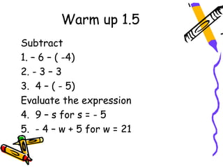 Warm up 1.5
Subtract
1. – 6 – ( -4)
2. - 3 – 3
3. 4 – ( - 5)
Evaluate the expression
4. 9 – s for s = - 5
5. - 4 – w + 5 for w = 21
 