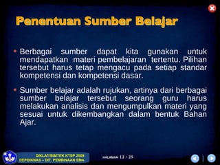 Berbagai sumber dapat kita gunakan untuk mendapatkan  materi pembelajaran  tertentu. Pilihan tersebut harus tetap mengacu pada setiap standar kompetensi dan kompetensi dasar.  Sumber belajar adalah rujukan, artinya dari berbagai sumber belajar tersebut seorang guru harus melakukan analisis dan mengumpulkan materi yang sesuai untuk dikembangkan dalam bentuk Bahan Ajar.  Penentuan Sumber Belajar 