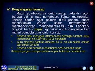 P enyampaian konsep Materi pembelajaran jenis konsep  adalah materi berupa definisi atau pengertian. Tujuan mempelajari konsep adalah agar peserta didik   paham, dapat menunjukkan ciri-ciri, unsur, membedakan, membandingkan, menggenerali-sasi, dsb. Langkah-langkah berikut  dapat  digunakan   untuk m enyampaikan materi pembelajaran jenis  konsep:  Peserta didik menggali informasi dari berbagai sumber untuk menemukan konsep yang harus dipelajari Guru memberi bantuan  (berupa inti isi, ciri-ciri pokok, contoh dan bukan contoh) Peserta didik berlatih mengerjakan soal-soal dan tugas  Selanjutnya guru menyampaikan umpan balik dan memberi tes. 